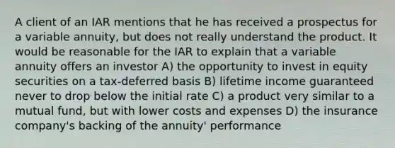 A client of an IAR mentions that he has received a prospectus for a variable annuity, but does not really understand the product. It would be reasonable for the IAR to explain that a variable annuity offers an investor A) the opportunity to invest in equity securities on a tax-deferred basis B) lifetime income guaranteed never to drop below the initial rate C) a product very similar to a mutual fund, but with lower costs and expenses D) the insurance company's backing of the annuity' performance