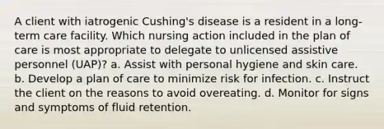 A client with iatrogenic Cushing's disease is a resident in a long-term care facility. Which nursing action included in the plan of care is most appropriate to delegate to unlicensed assistive personnel (UAP)? a. Assist with personal hygiene and skin care. b. Develop a plan of care to minimize risk for infection. c. Instruct the client on the reasons to avoid overeating. d. Monitor for signs and symptoms of fluid retention.