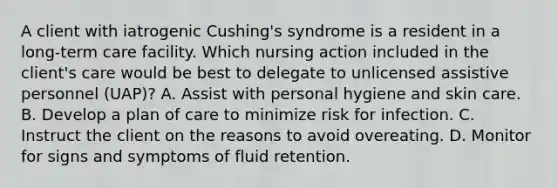 A client with iatrogenic Cushing's syndrome is a resident in a long-term care facility. Which nursing action included in the client's care would be best to delegate to unlicensed assistive personnel (UAP)? A. Assist with personal hygiene and skin care. B. Develop a plan of care to minimize risk for infection. C. Instruct the client on the reasons to avoid overeating. D. Monitor for signs and symptoms of fluid retention.