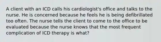 A client with an ICD calls his cardiologist's office and talks to the nurse. He is concerned because he feels he is being defibrillated too often. The nurse tells the client to come to the office to be evaluated because the nurse knows that the most frequent complication of ICD therapy is what?