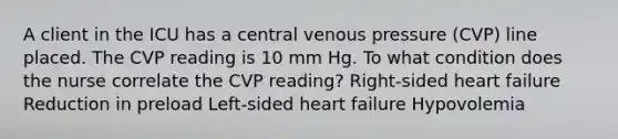 A client in the ICU has a central venous pressure (CVP) line placed. The CVP reading is 10 mm Hg. To what condition does the nurse correlate the CVP reading? Right-sided heart failure Reduction in preload Left-sided heart failure Hypovolemia