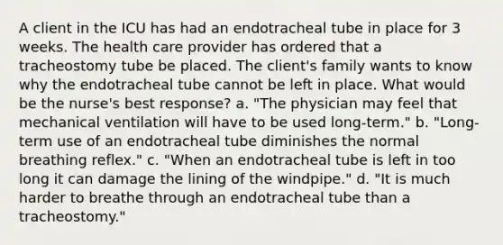 A client in the ICU has had an endotracheal tube in place for 3 weeks. The health care provider has ordered that a tracheostomy tube be placed. The client's family wants to know why the endotracheal tube cannot be left in place. What would be the nurse's best response? a. "The physician may feel that mechanical ventilation will have to be used long-term." b. "Long-term use of an endotracheal tube diminishes the normal breathing reflex." c. "When an endotracheal tube is left in too long it can damage the lining of the windpipe." d. "It is much harder to breathe through an endotracheal tube than a tracheostomy."