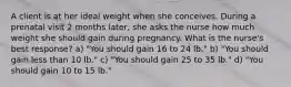 A client is at her ideal weight when she conceives. During a prenatal visit 2 months later, she asks the nurse how much weight she should gain during pregnancy. What is the nurse's best response? a) "You should gain 16 to 24 lb." b) "You should gain less than 10 lb." c) "You should gain 25 to 35 lb." d) "You should gain 10 to 15 lb."