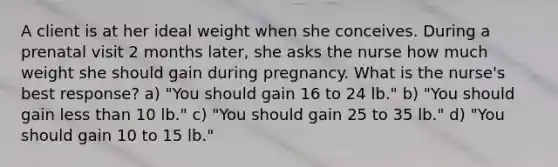 A client is at her ideal weight when she conceives. During a prenatal visit 2 months later, she asks the nurse how much weight she should gain during pregnancy. What is the nurse's best response? a) "You should gain 16 to 24 lb." b) "You should gain less than 10 lb." c) "You should gain 25 to 35 lb." d) "You should gain 10 to 15 lb."