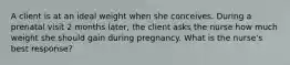 A client is at an ideal weight when she conceives. During a prenatal visit 2 months later, the client asks the nurse how much weight she should gain during pregnancy. What is the nurse's best response?