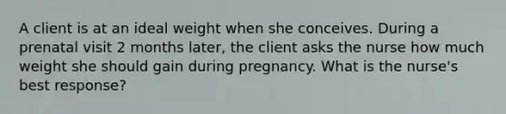 A client is at an ideal weight when she conceives. During a prenatal visit 2 months later, the client asks the nurse how much weight she should gain during pregnancy. What is the nurse's best response?