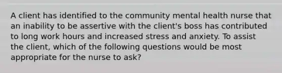 A client has identified to the community mental health nurse that an inability to be assertive with the client's boss has contributed to long work hours and increased stress and anxiety. To assist the client, which of the following questions would be most appropriate for the nurse to ask?