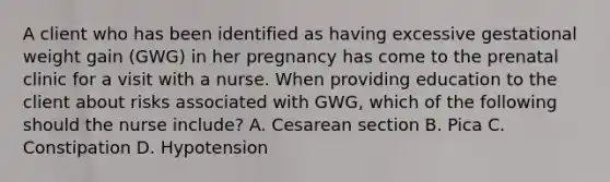 A client who has been identified as having excessive gestational weight gain (GWG) in her pregnancy has come to the prenatal clinic for a visit with a nurse. When providing education to the client about risks associated with GWG, which of the following should the nurse include? A. Cesarean section B. Pica C. Constipation D. Hypotension