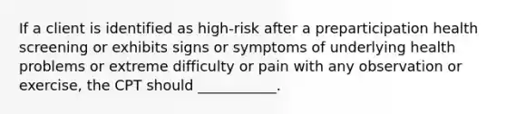 If a client is identified as high-risk after a preparticipation health screening or exhibits signs or symptoms of underlying health problems or extreme difficulty or pain with any observation or exercise, the CPT should ___________.