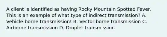 A client is identified as having Rocky Mountain Spotted Fever. This is an example of what type of indirect transmission? A. Vehicle-borne transmission! B. Vector-borne transmission C. Airborne transmission D. Droplet transmission