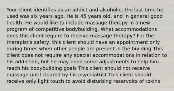 Your client identifies as an addict and alcoholic; the last time he used was six years ago. He is 45 years old, and in general good health. He would like to include massage therapy in a new program of competitive bodybuilding. What accommodations does this client require to receive massage therapy? For the therapist's safety, this client should have an appointment only during times when other people are present in the building This client does not require any special accommodations in relation to his addiction, but he may need some adjustments to help him reach his bodybuilding goals This client should not receive massage until cleared by his psychiatrist This client should receive only light touch to avoid disturbing reservoirs of toxins