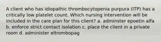 A client who has idiopathic thrombocytopenia purpura (ITP) has a critically low platelet count. Which nursing intervention will be included in the care plan for this client? a. adminster epoetin alfa b. enforce strict contact isolation c. place the client in a private room d. administer eltrombopag