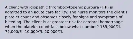 A client with idiopathic thrombocytopenic purpura (ITP) is admitted to an acute care facility. The nurse monitors the client's platelet count and observes closely for signs and symptoms of bleeding. The client is at greatest risk for cerebral hemorrhage when the platelet count falls below what number? 135,000/?l. 75,000/?l. 10,000/?l. 20,000/?l.