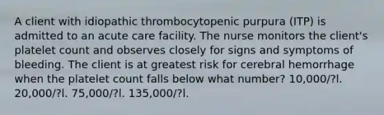 A client with idiopathic thrombocytopenic purpura (ITP) is admitted to an acute care facility. The nurse monitors the client's platelet count and observes closely for signs and symptoms of bleeding. The client is at greatest risk for cerebral hemorrhage when the platelet count falls below what number? 10,000/?l. 20,000/?l. 75,000/?l. 135,000/?l.