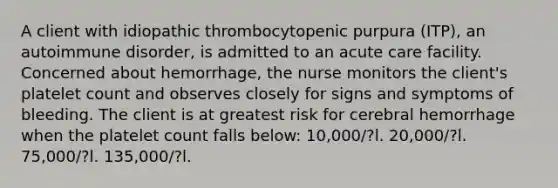 A client with idiopathic thrombocytopenic purpura (ITP), an autoimmune disorder, is admitted to an acute care facility. Concerned about hemorrhage, the nurse monitors the client's platelet count and observes closely for signs and symptoms of bleeding. The client is at greatest risk for cerebral hemorrhage when the platelet count falls below: 10,000/?l. 20,000/?l. 75,000/?l. 135,000/?l.