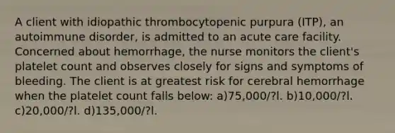 A client with idiopathic thrombocytopenic purpura (ITP), an autoimmune disorder, is admitted to an acute care facility. Concerned about hemorrhage, the nurse monitors the client's platelet count and observes closely for signs and symptoms of bleeding. The client is at greatest risk for cerebral hemorrhage when the platelet count falls below: a)75,000/?l. b)10,000/?l. c)20,000/?l. d)135,000/?l.