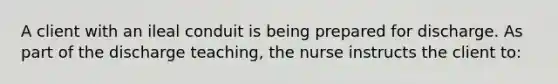 A client with an ileal conduit is being prepared for discharge. As part of the discharge teaching, the nurse instructs the client to: