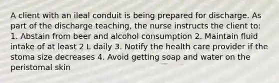 A client with an ileal conduit is being prepared for discharge. As part of the discharge teaching, the nurse instructs the client to: 1. Abstain from beer and alcohol consumption 2. Maintain fluid intake of at least 2 L daily 3. Notify the health care provider if the stoma size decreases 4. Avoid getting soap and water on the peristomal skin