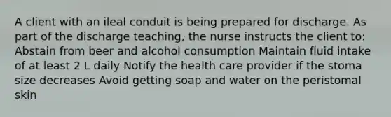 A client with an ileal conduit is being prepared for discharge. As part of the discharge teaching, the nurse instructs the client to: Abstain from beer and alcohol consumption Maintain fluid intake of at least 2 L daily Notify the health care provider if the stoma size decreases Avoid getting soap and water on the peristomal skin