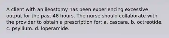 A client with an ileostomy has been experiencing excessive output for the past 48 hours. The nurse should collaborate with the provider to obtain a prescription for: a. cascara. b. octreotide. c. psyllium. d. loperamide.