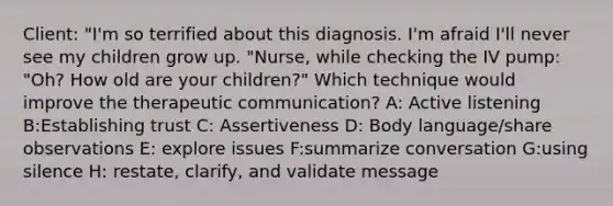 Client: "I'm so terrified about this diagnosis. I'm afraid I'll never see my children grow up. "Nurse, while checking the IV pump: "Oh? How old are your children?" Which technique would improve the therapeutic communication? A: Active listening B:Establishing trust C: Assertiveness D: Body language/share observations E: explore issues F:summarize conversation G:using silence H: restate, clarify, and validate message