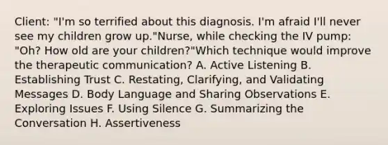 Client: "I'm so terrified about this diagnosis. I'm afraid I'll never see my children grow up."Nurse, while checking the IV pump: "Oh? How old are your children?"Which technique would improve the therapeutic communication? A. Active Listening B. Establishing Trust C. Restating, Clarifying, and Validating Messages D. Body Language and Sharing Observations E. Exploring Issues F. Using Silence G. Summarizing the Conversation H. Assertiveness