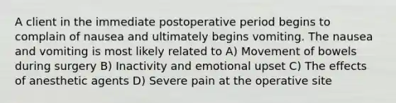 A client in the immediate postoperative period begins to complain of nausea and ultimately begins vomiting. The nausea and vomiting is most likely related to A) Movement of bowels during surgery B) Inactivity and emotional upset C) The effects of anesthetic agents D) Severe pain at the operative site