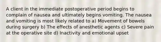 A client in the immediate postoperative period begins to complain of nausea and ultimately begins vomiting. The nausea and vomiting is most likely related to a) Movement of bowels during surgery b) The effects of anesthetic agents c) Severe pain at the operative site d) Inactivity and emotional upset