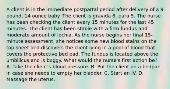 A client is in the immediate postpartal period after delivery of a 9 pound, 14 ounce baby. The client is gravida 6, para 5. The nurse has been checking the client every 15 minutes for the last 45 minutes. The client has been stable with a firm fundus and moderate amount of lochia. As the nurse begins her final 15-minute assessment, she notices some new blood stains on the top sheet and discovers the client lying in a pool of blood that covers the protective bed pad. The fundus is located above the umbilicus and is boggy. What would the nurse's first action be? A. Take the client's blood pressure. B. Put the client on a bedpan in case she needs to empty her bladder. C. Start an IV. D. Massage the uterus.