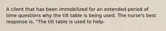 A client that has been immobilized for an extended period of time questions why the tilt table is being used. The nurse's best response is, "The tilt table is used to help: