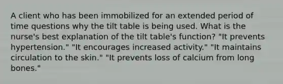 A client who has been immobilized for an extended period of time questions why the tilt table is being used. What is the nurse's best explanation of the tilt table's function? "It prevents hypertension." "It encourages increased activity." "It maintains circulation to the skin." "It prevents loss of calcium from long bones."