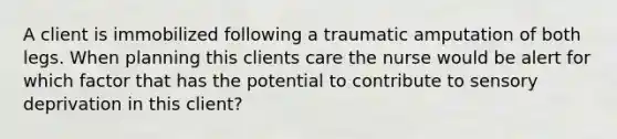 A client is immobilized following a traumatic amputation of both legs. When planning this clients care the nurse would be alert for which factor that has the potential to contribute to sensory deprivation in this client?