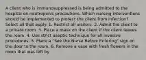 A client who is immunosuppressed is being admitted to the hospital on neutropenic precautions. Which nursing interventions should be implemented to protect the client from infection? Select all that apply. 1. Restrict all visitors. 2. Admit the client to a private room. 3. Place a mask on the client if the client leaves the room. 4. Use strict aseptic technique for all invasive procedures. 5. Place a "See the Nurse Before Entering" sign on the door to the room. 6. Remove a vase with fresh flowers in the room that was left by