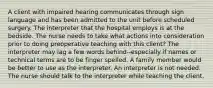 A client with impaired hearing communicates through sign language and has been admitted to the unit before scheduled surgery. The interpreter that the hospital employs is at the bedside. The nurse needs to take what actions into consideration prior to doing preoperative teaching with this client? The interpreter may lag a few words behind--especially if names or technical terms are to be finger spelled. A family member would be better to use as the interpreter. An interpreter is not needed. The nurse should talk to the interpreter while teaching the client.