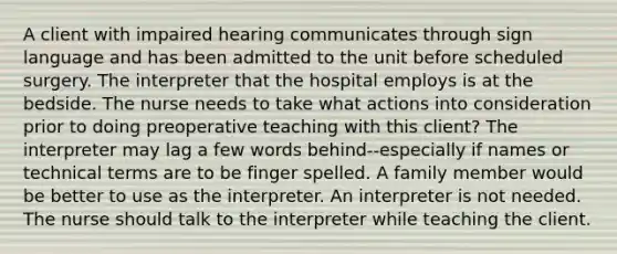 A client with impaired hearing communicates through sign language and has been admitted to the unit before scheduled surgery. The interpreter that the hospital employs is at the bedside. The nurse needs to take what actions into consideration prior to doing preoperative teaching with this client? The interpreter may lag a few words behind--especially if names or technical terms are to be finger spelled. A family member would be better to use as the interpreter. An interpreter is not needed. The nurse should talk to the interpreter while teaching the client.