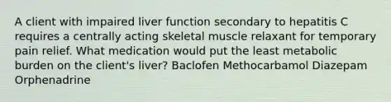 A client with impaired liver function secondary to hepatitis C requires a centrally acting skeletal muscle relaxant for temporary pain relief. What medication would put the least metabolic burden on the client's liver? Baclofen Methocarbamol Diazepam Orphenadrine