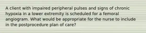 A client with impaired peripheral pulses and signs of chronic hypoxia in a lower extremity is scheduled for a femoral angiogram. What would be appropriate for the nurse to include in the postprocedure plan of care?