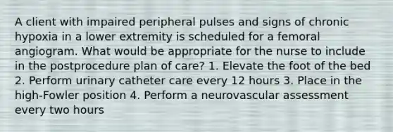 A client with impaired peripheral pulses and signs of chronic hypoxia in a lower extremity is scheduled for a femoral angiogram. What would be appropriate for the nurse to include in the postprocedure plan of care? 1. Elevate the foot of the bed 2. Perform urinary catheter care every 12 hours 3. Place in the high-Fowler position 4. Perform a neurovascular assessment every two hours