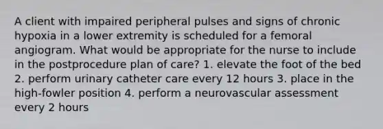 A client with impaired peripheral pulses and signs of chronic hypoxia in a lower extremity is scheduled for a femoral angiogram. What would be appropriate for the nurse to include in the postprocedure plan of care? 1. elevate the foot of the bed 2. perform urinary catheter care every 12 hours 3. place in the high-fowler position 4. perform a neurovascular assessment every 2 hours