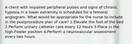 A client with impaired peripheral pulses and signs of chronic hypoxia in a lower extremity is scheduled for a femoral angiogram. What would be appropriate for the nurse to include in the postprocedure plan of care? 1.Elevate the foot of the bed 2.Perform urinary catheter care every 12 hours 3.Place in the high-Fowler position 4.Perform a neurovascular assessment every two hours