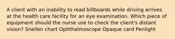 A client with an inability to read billboards while driving arrives at the health care facility for an eye examination. Which piece of equipment should the nurse use to check the client's distant vision? Snellen chart Ophthalmoscope Opaque card Penlight