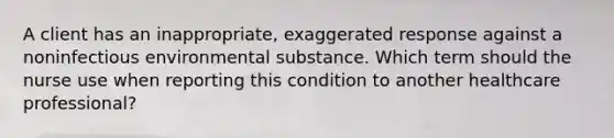 A client has an inappropriate, exaggerated response against a noninfectious environmental substance. Which term should the nurse use when reporting this condition to another healthcare professional?