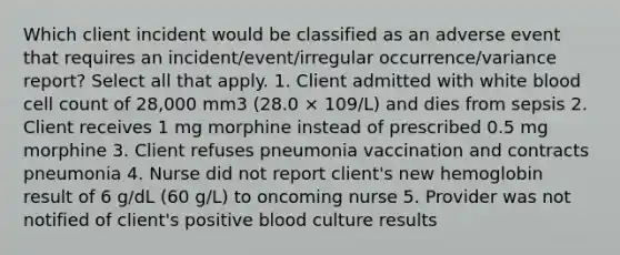 Which client incident would be classified as an adverse event that requires an incident/event/irregular occurrence/variance report? Select all that apply. 1. Client admitted with white blood cell count of 28,000 mm3 (28.0 × 109/L) and dies from sepsis 2. Client receives 1 mg morphine instead of prescribed 0.5 mg morphine 3. Client refuses pneumonia vaccination and contracts pneumonia 4. Nurse did not report client's new hemoglobin result of 6 g/dL (60 g/L) to oncoming nurse 5. Provider was not notified of client's positive blood culture results