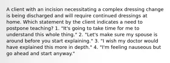 A client with an incision necessitating a complex dressing change is being discharged and will require continued dressings at home. Which statement by the client indicates a need to postpone teaching? 1. "It's going to take time for me to understand this whole thing." 2. "Let's make sure my spouse is around before you start explaining." 3. "I wish my doctor would have explained this more in depth." 4. "I'm feeling nauseous but go ahead and start anyway."