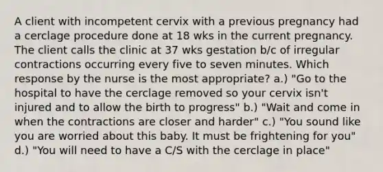 A client with incompetent cervix with a previous pregnancy had a cerclage procedure done at 18 wks in the current pregnancy. The client calls the clinic at 37 wks gestation b/c of irregular contractions occurring every five to seven minutes. Which response by the nurse is the most appropriate? a.) "Go to the hospital to have the cerclage removed so your cervix isn't injured and to allow the birth to progress" b.) "Wait and come in when the contractions are closer and harder" c.) "You sound like you are worried about this baby. It must be frightening for you" d.) "You will need to have a C/S with the cerclage in place"