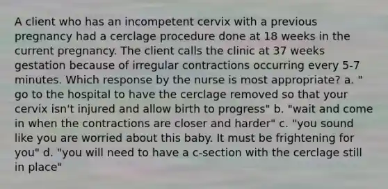 A client who has an incompetent cervix with a previous pregnancy had a cerclage procedure done at 18 weeks in the current pregnancy. The client calls the clinic at 37 weeks gestation because of irregular contractions occurring every 5-7 minutes. Which response by the nurse is most appropriate? a. " go to the hospital to have the cerclage removed so that your cervix isn't injured and allow birth to progress" b. "wait and come in when the contractions are closer and harder" c. "you sound like you are worried about this baby. It must be frightening for you" d. "you will need to have a c-section with the cerclage still in place"