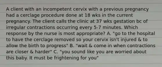 A client with an incompetent cervix with a previous pregnancy had a cerclage procedure done at 18 wks in the current pregnancy. The client calls the clinic at 37 wks gestation bc of irregular contractions occurring every 5-7 minutes. Which response by the nurse is most appropriate? A. "go to the hospital to have the cerclage removed so your cervix isn't injured & to allow the birth to progress" B. "wait & come in when contractions are closer & harder" C. "you sound like you are worried about this baby. It must be frightening for you"