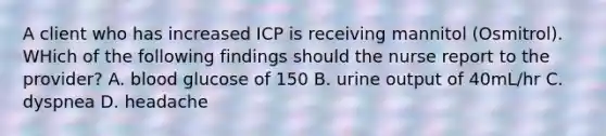 A client who has increased ICP is receiving mannitol (Osmitrol). WHich of the following findings should the nurse report to the provider? A. blood glucose of 150 B. urine output of 40mL/hr C. dyspnea D. headache