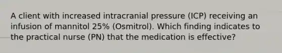 A client with increased intracranial pressure (ICP) receiving an infusion of mannitol 25% (Osmitrol). Which finding indicates to the practical nurse (PN) that the medication is effective?