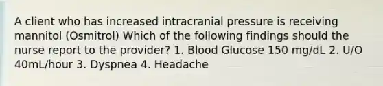 A client who has increased intracranial pressure is receiving mannitol (Osmitrol) Which of the following findings should the nurse report to the provider? 1. Blood Glucose 150 mg/dL 2. U/O 40mL/hour 3. Dyspnea 4. Headache